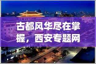 古都风华尽在掌握，西安专题网站——数字化展示古都文化的魅力平台