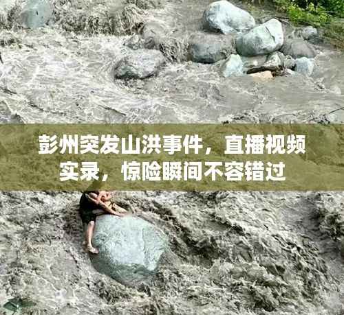 彭州突发山洪事件，直播视频实录，惊险瞬间不容错过